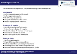 Metodologia de Pesquisa



   Detalhamos abaixo os principais passos da metodologia utilizada no estudo:

   Planejamento
    Definir o escopo e a estratégia global
    Definir o plano de trabalho
    Identificar aspectos críticos
    Pesquisar informações sobre o tema
    Identificar participantes potenciais

   Preparação da Pesquisa
    Convidar Organizações Participantes
    Determinar os métodos de pesquisa
    Determinar áreas de interesse para pesquisa
    Desenvolver questões do estudo
    Preparar os questionários eletrônicos

   Coleta de Dados
    Confirmar participantes
    Disponibilizar questionários eletrônicos
    Esclarecer dúvidas e suportar o preenchimento
    Receber questionários eletrônicos preenchidos
    Revisar o material recebido e solicitar eventuais ajustes

Estudo de Benchmarking em Gerenciamento de Projetos Brasil 2010                     Powered by:
Project Management Institute – Chapters Brasileiros                             Project Builder
 