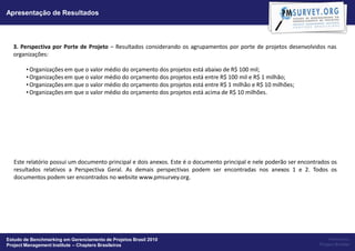 Apresentação de Resultados



  3. Perspectiva por Porte de Projeto – Resultados considerando os agrupamentos por porte de projetos desenvolvidos nas
  organizações:

        • Organizações em que o valor médio do orçamento dos projetos está abaixo de R$ 100 mil;
        • Organizações em que o valor médio do orçamento dos projetos está entre R$ 100 mil e R$ 1 milhão;
        • Organizações em que o valor médio do orçamento dos projetos está entre R$ 1 milhão e R$ 10 milhões;
        • Organizações em que o valor médio do orçamento dos projetos está acima de R$ 10 milhões.




   Este relatório possui um documento principal e dois anexos. Este é o documento principal e nele poderão ser encontrados os
   resultados relativos a Perspectiva Geral. As demais perspectivas podem ser encontradas nos anexos 1 e 2. Todos os
   documentos podem ser encontrados no website www.pmsurvey.org.




Estudo de Benchmarking em Gerenciamento de Projetos Brasil 2010                                                           Powered by:
Project Management Institute – Chapters Brasileiros                                                                   Project Builder
 