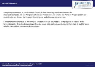 Perspectiva Geral




  A seguir apresentamos os resultados do Estudo de Benchmarking em Gerenciamento de
  Projetos Brasil 2010, em sua Perspectiva Geral. As Perspectivas por Setor e por Porte de Projeto podem ser
  encontradas nos Anexos 1 e 2, respectivamente, no website www.pmsurvey.org.

  É importante ressaltar que as informações apresentadas são resultado da compilação e análise de dados
  fornecidos pelas Organizações participantes, não tendo sido realizada, portanto, nenhum tipo de auditoria em
  relação à veracidade ou adequação dos dados.




Estudo de Benchmarking em Gerenciamento de Projetos Brasil 2010                                                Powered by:
Project Management Institute – Chapters Brasileiros                                                       Project Builder
 