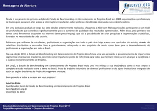 Mensagens de Abertura



   Desde o lançamento da primeira edição do Estudo de Benchmarking em Gerenciamento de Projetos Brasil, em 2003, organizações e profissionais
   de todo o país passaram a ter acesso a informações importantes sobre práticas e tendências observadas no cenário brasileiro.

   Em uma evolução gradual ao longo das sete edições anteriormente realizadas, chegamos a 2010 com 460 organizações participantes e um nível
   de profundidade que contribuiu significativamente para o aumento de qualidade dos resultados apresentados. Além disso, pela primeira vez
   temos uma ferramenta disponível na internet (www.pmsurvey.org) que dá a possibilidade de criar pesquisas e segmentações específicas,
   baseadas na necessidade de cada usuário.

   Estima-se que milhares de estudantes, profissionais e organizações em todo o país têm hoje acesso aos resultados do estudo, através de
   relatórios distribuídos e acessados livre e gratuitamente, reforçando o seu propósito de servir como base para o desenvolvimento de
   profissionais e organizações em todo o Brasil.

   Na sua edição 2010, o Estudo de Benchmarking em Gerenciamento de Projetos Brasil mais uma vez apresenta o posicionamento de importantes
   segmentos empresariais brasileiros, servindo como importante ponto de referência para todos que tenham interesse em alcançar a excelência e
   o sucesso no Gerenciamento de Projetos.

   Em 2010, o Estudo de Benchmarking em Gerenciamento de Projetos Brasil mais uma vez reforça a sua importância como o mais amplo e
   completo estudo realizado sobre o tema no Brasil, fruto do trabalho voluntário de diversos profissionais e do apoio institucional integrado de
   todas as seções brasileiras do Project Management Institute.

   Bom proveito a todos e sucesso em seus projetos!

   Américo Pinto
   Coordenador Geral do Estudo de Benchmarking em Gerenciamento de Projetos Brasil
   benchgp@pmi.org.br
   Dezembro de 2010




Estudo de Benchmarking em Gerenciamento de Projetos Brasil 2010                                                                             Powered by:
Project Management Institute – Chapters Brasileiros                                                                                     Project Builder
 