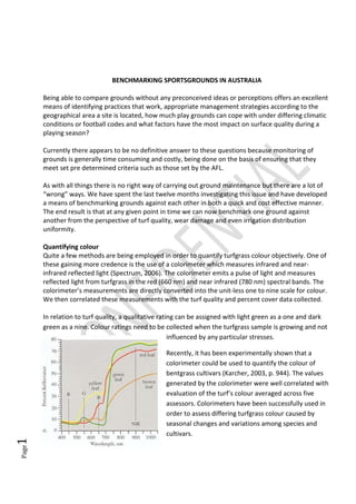 Page1
BENCHMARKING SPORTSGROUNDS IN AUSTRALIA
Being able to compare grounds without any preconceived ideas or perceptions offers an excellent
means of identifying practices that work, appropriate management strategies according to the
geographical area a site is located, how much play grounds can cope with under differing climatic
conditions or football codes and what factors have the most impact on surface quality during a
playing season?
Currently there appears to be no definitive answer to these questions because monitoring of
grounds is generally time consuming and costly, being done on the basis of ensuring that they
meet set pre determined criteria such as those set by the AFL.
As with all things there is no right way of carrying out ground maintenance but there are a lot of
“wrong” ways. We have spent the last twelve months investigating this issue and have developed
a means of benchmarking grounds against each other in both a quick and cost effective manner.
The end result is that at any given point in time we can now benchmark one ground against
another from the perspective of turf quality, wear damage and even irrigation distribution
uniformity.
Quantifying colour
Quite a few methods are being employed in order to quantify turfgrass colour objectively. One of
these gaining more credence is the use of a colorimeter which measures infrared and near-
infrared reflected light (Spectrum, 2006). The colorimeter emits a pulse of light and measures
reflected light from turfgrass in the red (660 nm) and near infrared (780 nm) spectral bands. The
colorimeter’s measurements are directly converted into the unit-less one to nine scale for colour.
We then correlated these measurements with the turf quality and percent cover data collected.
In relation to turf quality, a qualitative rating can be assigned with light green as a one and dark
green as a nine. Colour ratings need to be collected when the turfgrass sample is growing and not
influenced by any particular stresses.
Recently, it has been experimentally shown that a
colorimeter could be used to quantify the colour of
bentgrass cultivars (Karcher, 2003, p. 944). The values
generated by the colorimeter were well correlated with
evaluation of the turf’s colour averaged across five
assessors. Colorimeters have been successfully used in
order to assess differing turfgrass colour caused by
seasonal changes and variations among species and
cultivars.
 