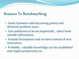 Reasons To Benchmarking
 Assist business cultivate strong points and
diminish problem areas .
 Lets ambitious to be set impartially , taken from
outside information .
 Include formulation and revision instead of new
innovation .
 Probable , valuable knowledge can be established
and implemented early on .
 