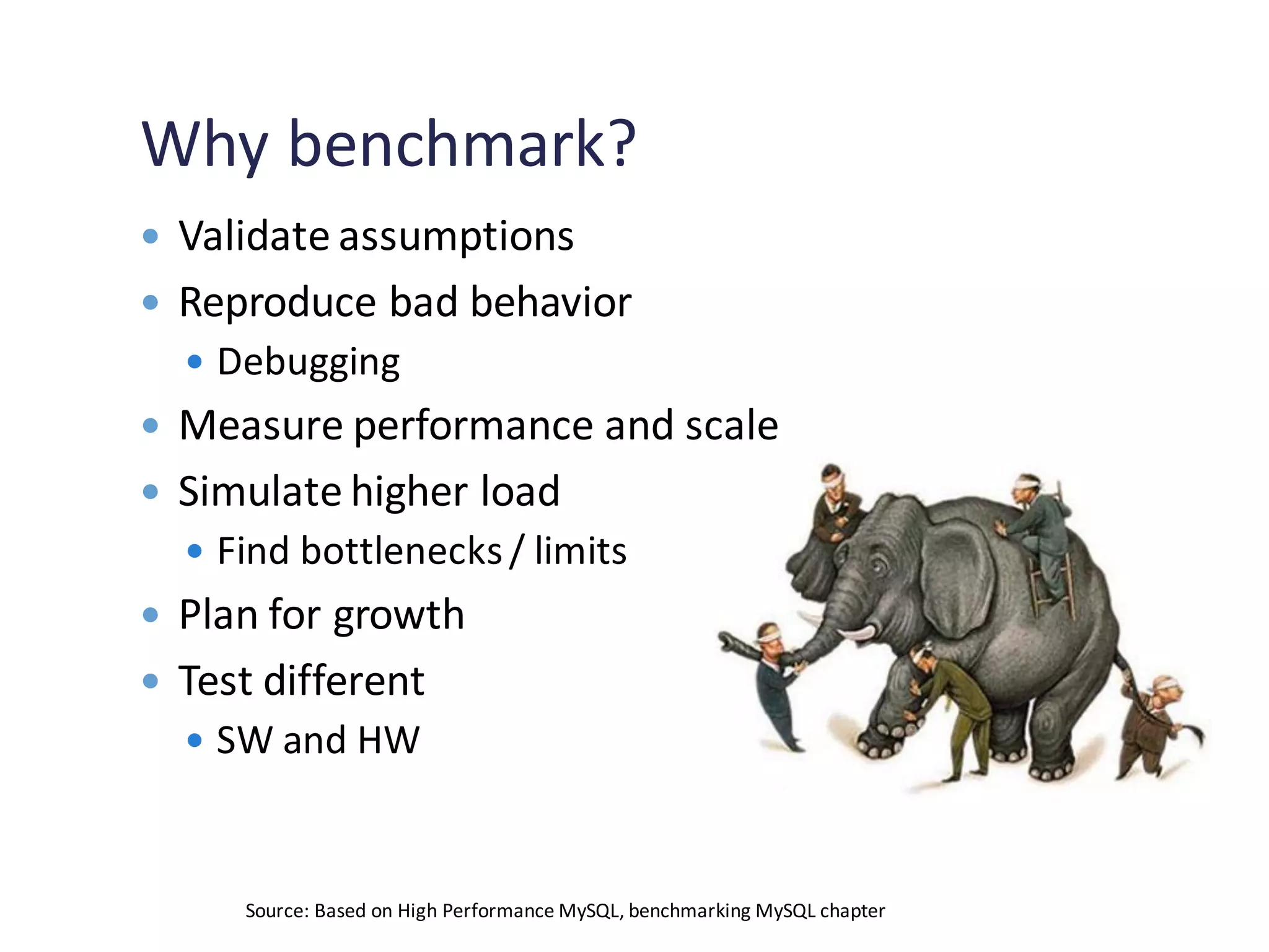 Why benchmark?
 Validate assumptions
 Reproduce bad behavior
 Debugging
 Measure performance and scale
 Simulate higher load
 Find bottlenecks/ limits
 Plan for growth
 Test different
 SW and HW
Source: Based on High Performance MySQL, benchmarking MySQL chapter
 