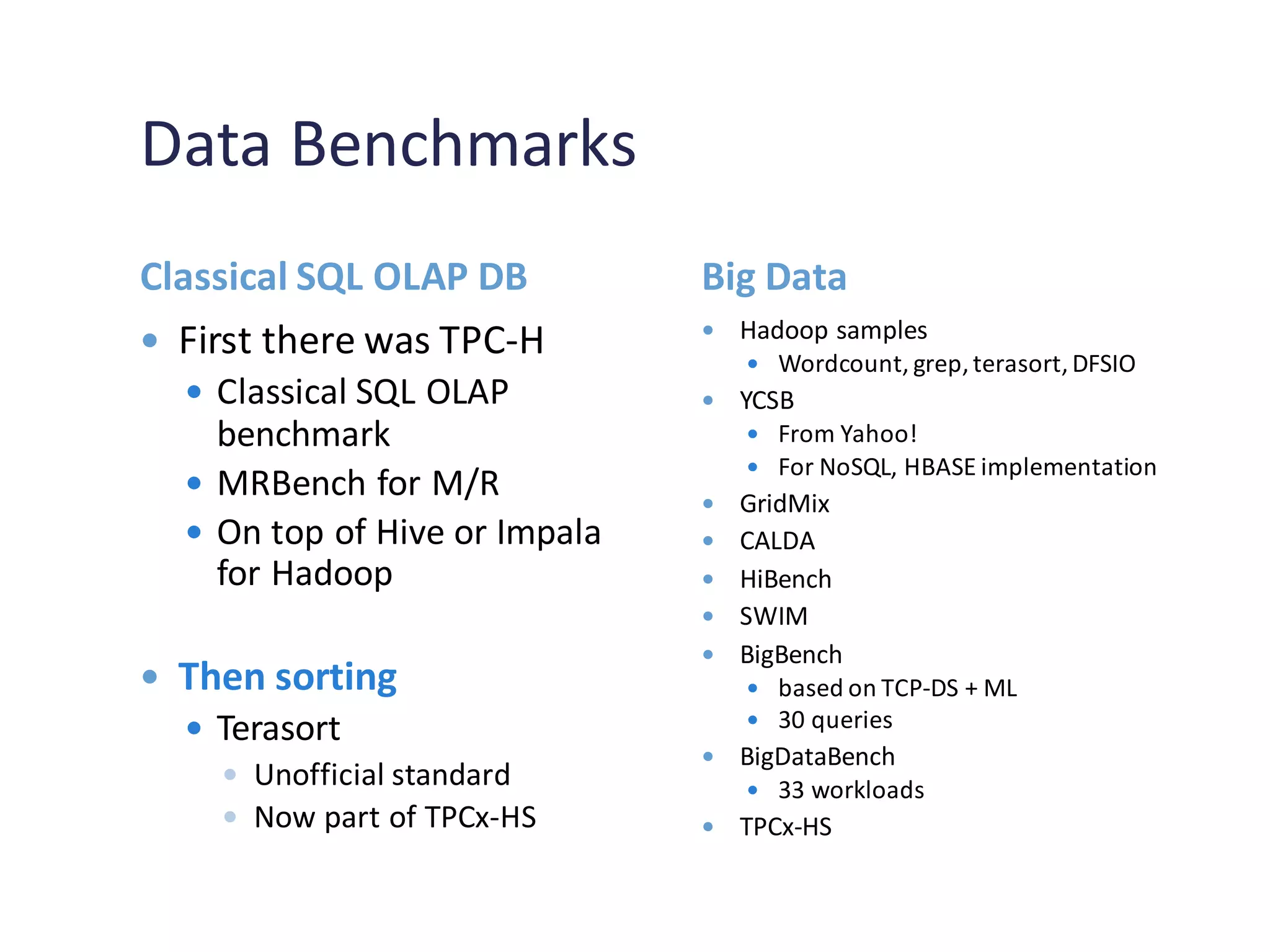Data Benchmarks
Classical SQL OLAP DB Big Data
 First there was TPC-H
 Classical SQL OLAP
benchmark
 MRBench for M/R
 On top of Hive or Impala
for Hadoop
 Then sorting
 Terasort
 Unofficial standard
 Now part of TPCx-HS
 Hadoop samples
 Wordcount, grep,terasort,DFSIO
 YCSB
 From Yahoo!
 For NoSQL, HBASE implementation
 GridMix
 CALDA
 HiBench
 SWIM
 BigBench
 based on TCP-DS + ML
 30 queries
 BigDataBench
 33 workloads
 TPCx-HS
 