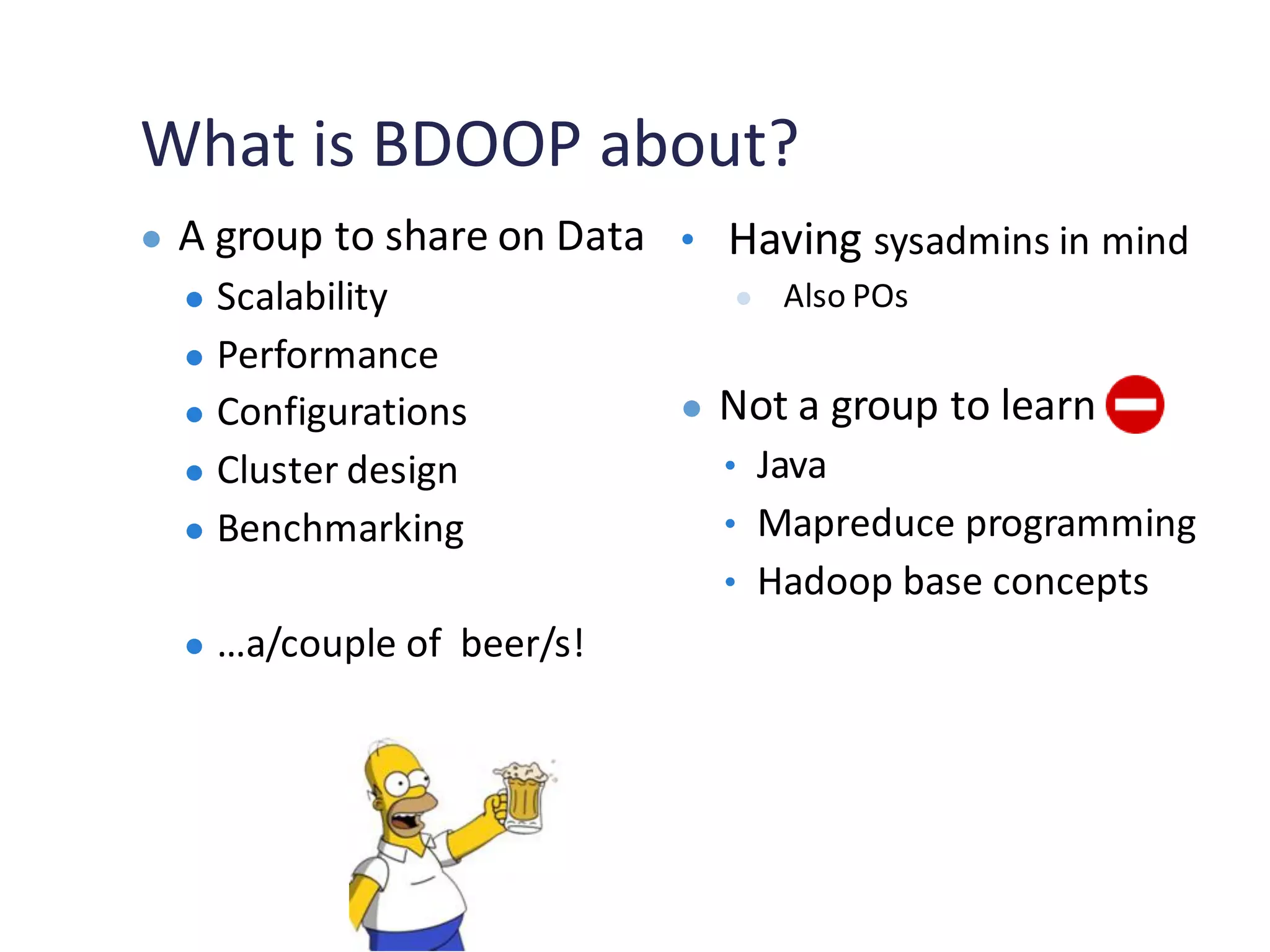 What is BDOOP about?
● A group to share on Data
● Scalability
● Performance
● Configurations
● Cluster design
● Benchmarking
● …a/couple of beer/s!
• Having sysadmins in mind
● Also POs
● Not a group to learn
• Java
• Mapreduce programming
• Hadoop base concepts
 