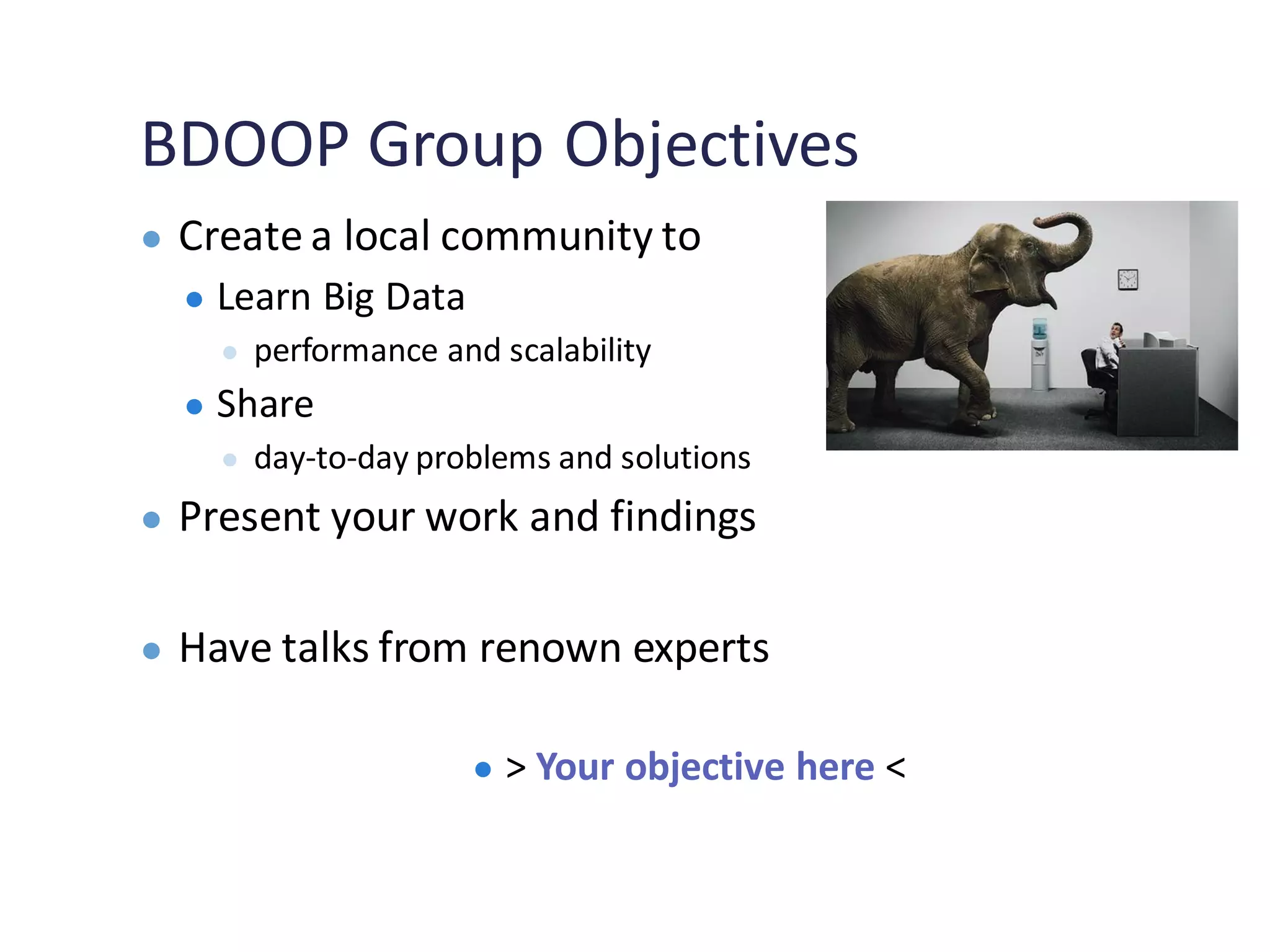 BDOOP Group Objectives
● Create a local community to
● Learn Big Data
● performance and scalability
● Share
● day-to-day problems and solutions
● Present your work and findings
● Have talks from renown experts
● > Your objective here <
 