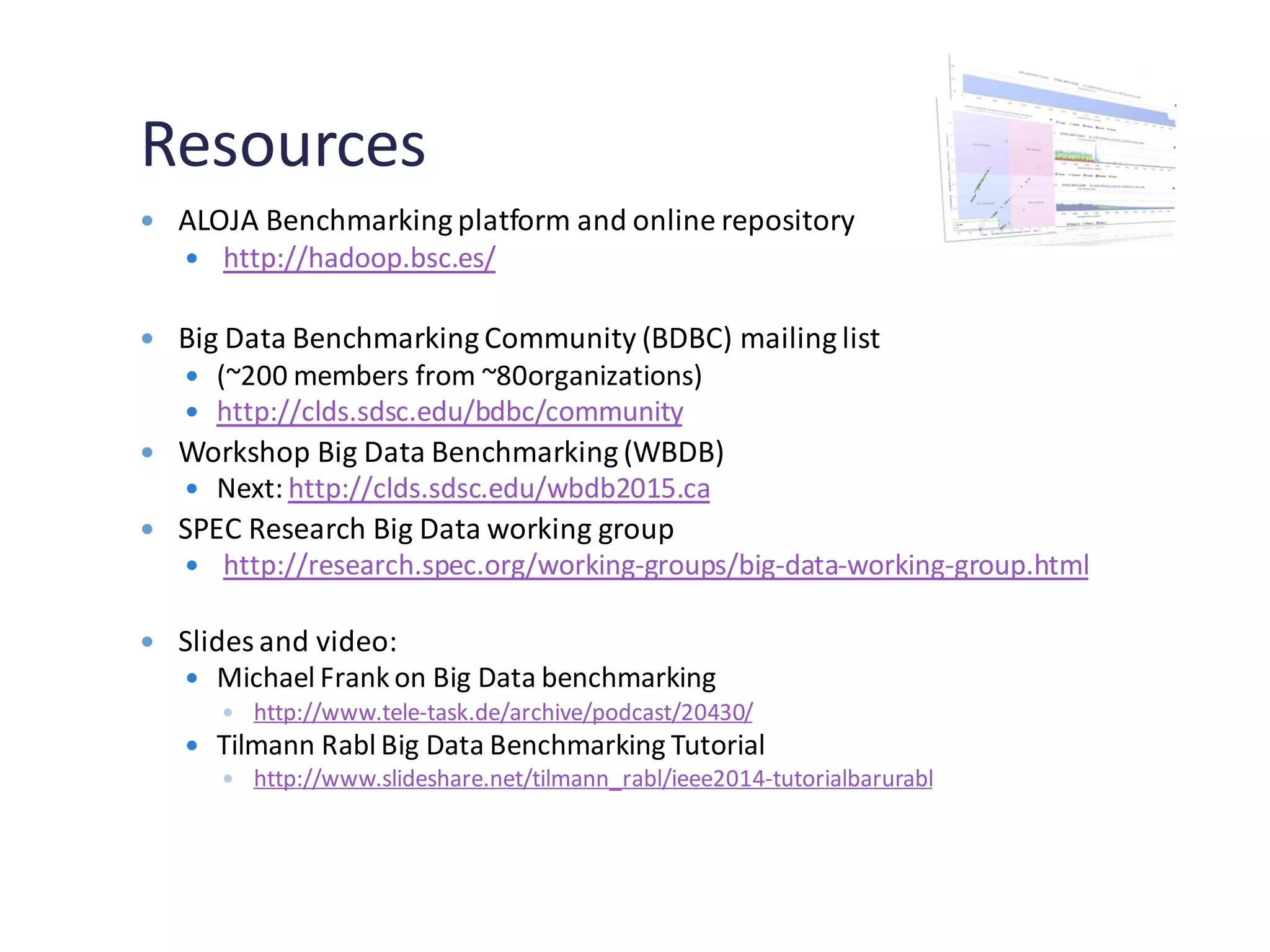 Resources
 ALOJA Benchmarking platform and online repository
 http://hadoop.bsc.es/
 Big Data Benchmarking Community (BDBC) mailing list
 (~200 members from ~80organizations)
 http://clds.sdsc.edu/bdbc/community
 Workshop Big Data Benchmarking (WBDB)
 Next: http://clds.sdsc.edu/wbdb2015.ca
 SPEC Research Big Data working group
 http://research.spec.org/working-groups/big-data-working-group.html
 Slides and video:
 Michael Frank on Big Data benchmarking
 http://www.tele-task.de/archive/podcast/20430/
 Tilmann Rabl Big Data Benchmarking Tutorial
 http://www.slideshare.net/tilmann_rabl/ieee2014-tutorialbarurabl
 
