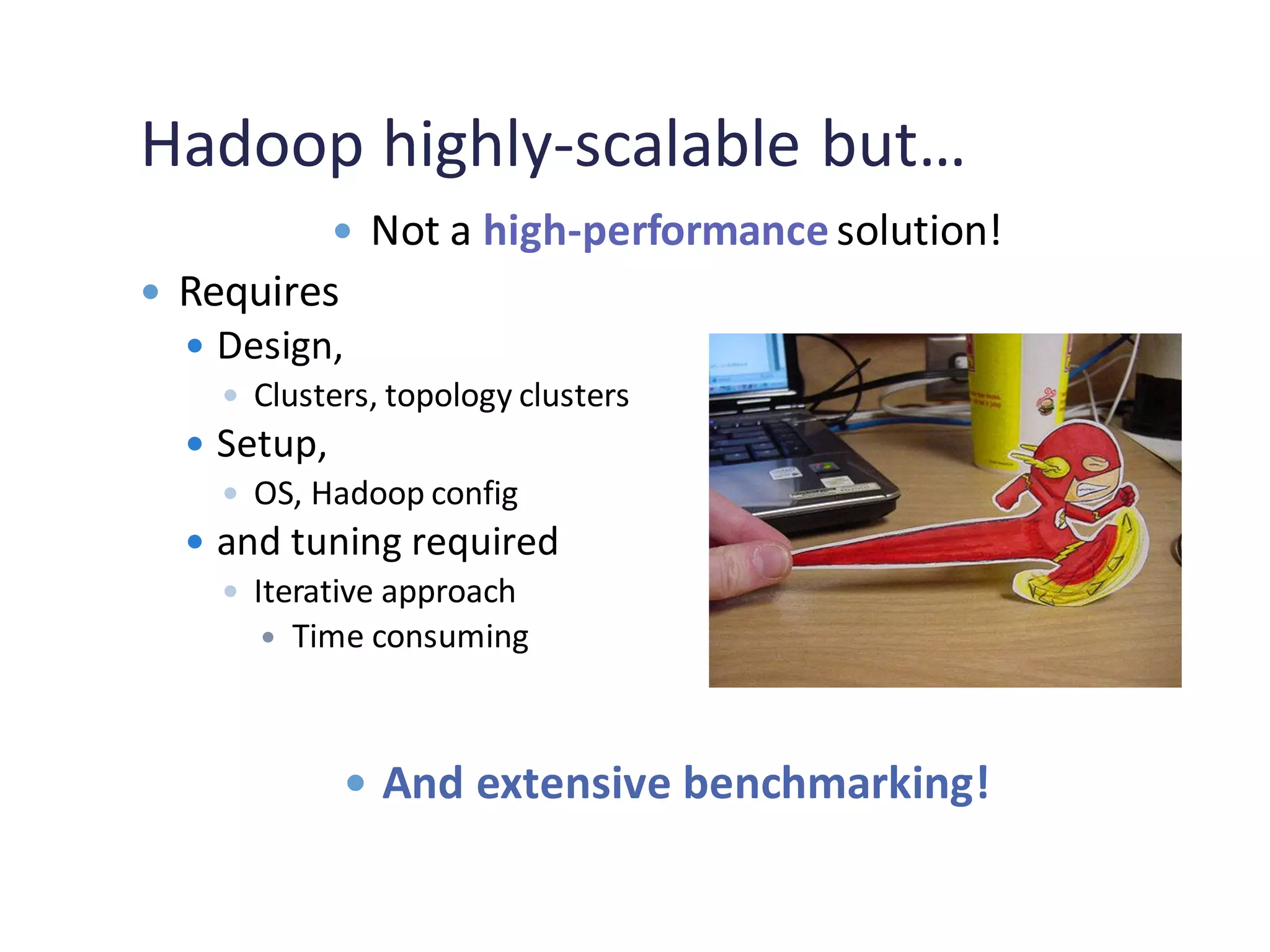 Hadoop highly-scalable but…
 Not a high-performance solution!
 Requires
 Design,
 Clusters, topology clusters
 Setup,
 OS, Hadoop config
 and tuning required
 Iterative approach
 Time consuming
 And extensive benchmarking!
 