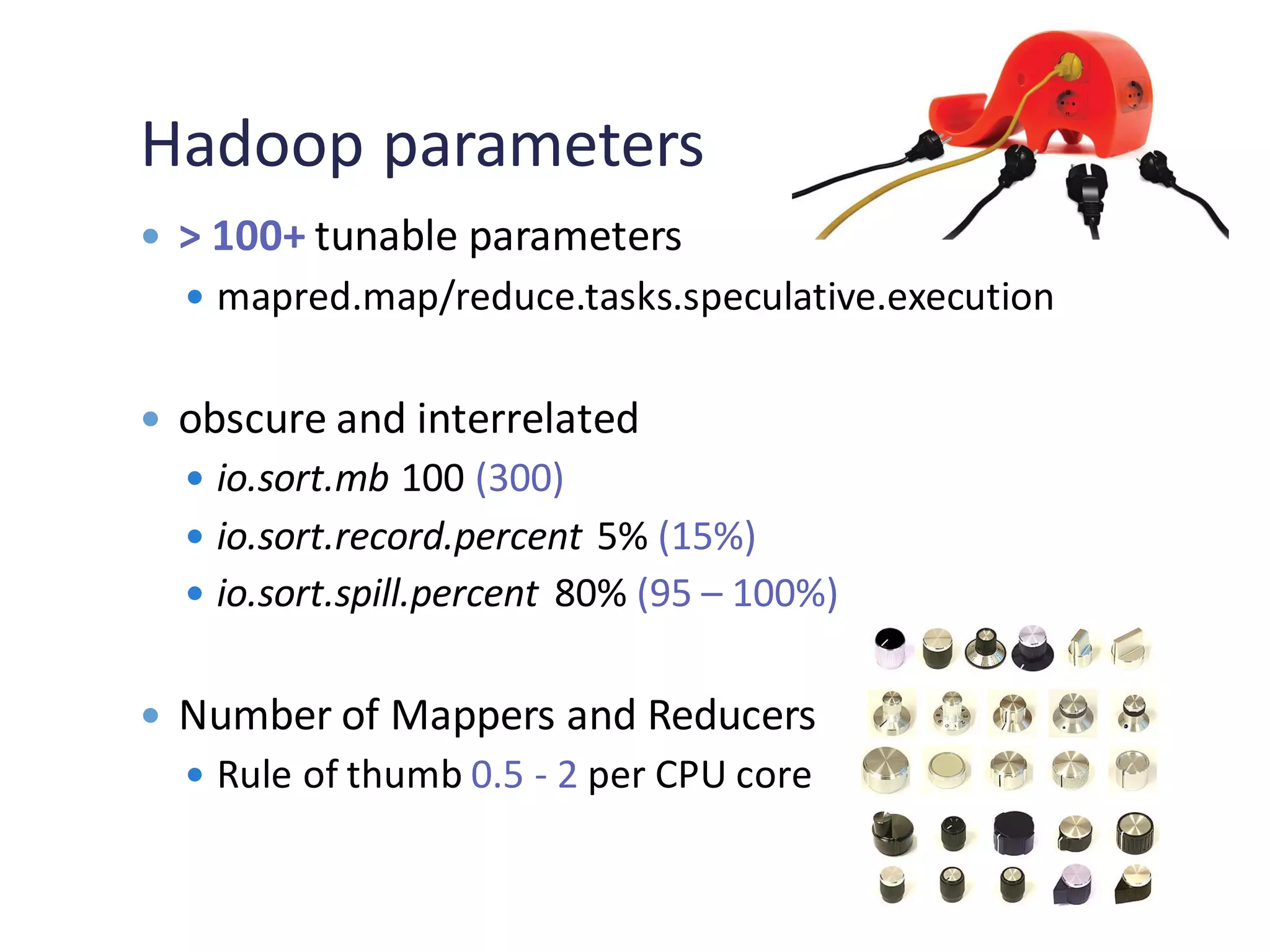 Hadoop parameters
 > 100+ tunable parameters
 mapred.map/reduce.tasks.speculative.execution
 obscure and interrelated
 io.sort.mb 100 (300)
 io.sort.record.percent 5% (15%)
 io.sort.spill.percent 80% (95 – 100%)
 Number of Mappers and Reducers
 Rule of thumb 0.5 - 2 per CPU core
 