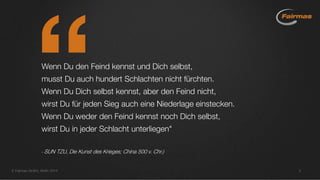 Wenn Du den Feind kennst und Dich selbst,
musst Du auch hundert Schlachten nicht fürchten.
Wenn Du Dich selbst kennst, aber den Feind nicht,
wirst Du für jeden Sieg auch eine Niederlage einstecken.
Wenn Du weder den Feind kennst noch Dich selbst,
wirst Du in jeder Schlacht unterliegen"
- SUN TZU, Die Kunst des Krieges; China 500 v. Chr.)
 Fairmas GmbH, Berlin 2014 2
 