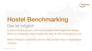  Fairmas GmbH, Berlin 2014 3
Hostel Benchmarking
Das ist möglich
Im Benchmarking System steht eine erweiterte Dateneingabe für belegte
Betten zur Verfügung, welche bereits von mehr als 500 Hotels genutzt wird
Betten Indikatoren sind bereits jetzt für mehr als 500 Hotels in Deutschland
verfügbar
 