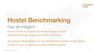 Fairmas GmbH, Berlin 2014 4
Hostel Benchmarking
Das ist möglich
Hostels können Ihre Ergebnisse mit den Gruppen anderer
Marktteilnehmender vergleichen (Hostels und Hotels)
Alle gängigen Marktberichte aus dem Benchmarking System sind für Betten-
Indikatoren wie z. B. Bed Occ % oder RevPAB ausgelegt
 