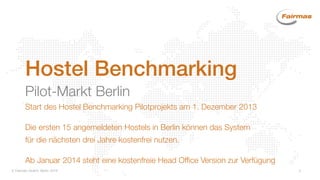  Fairmas GmbH, Berlin 2014 5
Hostel Benchmarking
Pilot-Markt Berlin
Start des Hostel Benchmarking Pilotprojekts am 1. Dezember 2013
Die ersten 15 angemeldeten Hostels in Berlin können das System
für die nächsten drei Jahre kostenfrei nutzen.
Ab Januar 2014 steht eine kostenfreie Head Office Version zur Verfügung
 