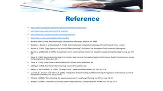 • https://www.strategicmanagementinsight.com/tools/benchmarking.html
• http://apo-tokyo.org/productivity/116_prod.htm
• http://ateam.lbl.gov/cleanroom/benchmarking/code.html
• https://www4.uwm.edu/cuts/bench/bm-desc.htm
• Boxwell, Robert (1994), Benchmarking for a Competitive Advantage, McGraw Hill, 1994
• Bendell, A., Boulter, L. and Goodstadt, P. (1998), Benchmarking for Competitive Advantage, Pitman/Financial Times, London.
• Boulter, L. (1998), “Legal aspects in the practice of benchmarking”, PhD thesis, The Nottingham Trent University, Nottingham.
• Boulter, L. and Bendell, A. (1999), “Competition risks in benchmarking”, Sweet and Maxwell European Competition Law Review, pp. 434-
44.
• Camp, R. (1989), Benchmarking the Search for Industry Best Practices that Lead to Superior Performance, Quality Press American Society
for Quality Control, Milwaukee, WI.
• Camp, R. (1998), Global Cases in Benchmarking, ASQ Quality Press, Milwaukee, WI.
• Codling, S. (1992), Best Practice Benchmarking, Industrial Newsletters Ltd.
• Hamel, G. and Prahalad, C.K. (1989), “Strategic intent”, Harvard Business Review, Vol. 200, pp. 21-8.
• Lucertini, N., Nicolo, F. and Telmon, A. (1995), “Integration of benchmarking and benchmarking of integration”, International Journal of
Production Economics, Vol. 38, pp. 59-71.
• Ohinata, Y. (1993), “Benchmarking: the Japanese experience”, Long Range Planning, Vol. 27 No. 4, pp. 48-53.
• Skaplan, R. (1984), “Yesterday’s accounting undermines production”, Harvard Business Review, Vol. 105, pp. 32-8.
Reference
 