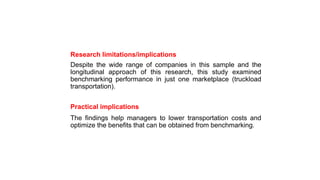 Research limitations/implications
Despite the wide range of companies in this sample and the
longitudinal approach of this research, this study examined
benchmarking performance in just one marketplace (truckload
transportation).
Practical implications
The findings help managers to lower transportation costs and
optimize the benefits that can be obtained from benchmarking.
 