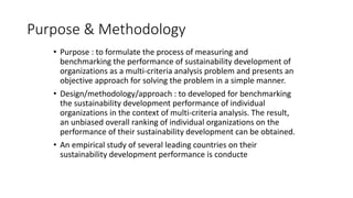 Purpose & Methodology
• Purpose : to formulate the process of measuring and
benchmarking the performance of sustainability development of
organizations as a multi-criteria analysis problem and presents an
objective approach for solving the problem in a simple manner.
• Design/methodology/approach : to developed for benchmarking
the sustainability development performance of individual
organizations in the context of multi-criteria analysis. The result,
an unbiased overall ranking of individual organizations on the
performance of their sustainability development can be obtained.
• An empirical study of several leading countries on their
sustainability development performance is conducte
 