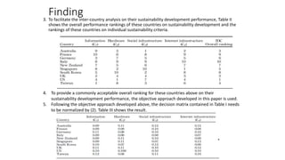 Finding3. To facilitate the inter-country analysis on their sustainability development performance, Table II
shows the overall performance rankings of these countries on sustainability development and the
rankings of these countries on individual sustainability criteria.
4. To provide a commonly acceptable overall ranking for these countries above on their
sustainability development performance, the objective approach developed in this paper is used.
5. Following the objective approach developed above, the decision matrix contained in Table I needs
to be normalized by (2). Table III shows the result.
 
