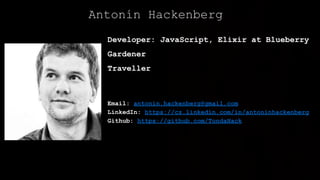 Developer: JavaScript, Elixir at Blueberry
Gardener
Traveller
Email: antonin.hackenberg@gmail.com
LinkedIn: https://cz.linkedin.com/in/antoninhackenberg
Github: https://github.com/TondaHack
Antonín Hackenberg
 