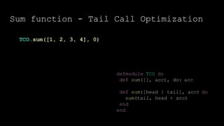 Sum function - Tail Call Optimization
defmodule TCO do
def sum([], acc), do: acc
def sum([head | tail], acc) do
sum(tail, head + acc)
end
end
TCO.sum([1, 2, 3, 4], 0)
 