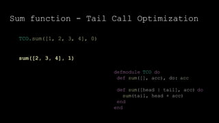 Sum function - Tail Call Optimization
defmodule TCO do
def sum([], acc), do: acc
def sum([head | tail], acc) do
sum(tail, head + acc)
end
end
TCO.sum([1, 2, 3, 4], 0)
sum([2, 3, 4], 1)
 
