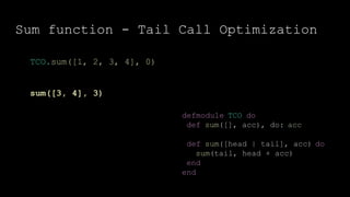 Sum function - Tail Call Optimization
defmodule TCO do
def sum([], acc), do: acc
def sum([head | tail], acc) do
sum(tail, head + acc)
end
end
TCO.sum([1, 2, 3, 4], 0)
sum([3, 4], 3)
 