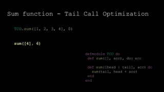 Sum function - Tail Call Optimization
defmodule TCO do
def sum([], acc), do: acc
def sum([head | tail], acc) do
sum(tail, head + acc)
end
end
TCO.sum([1, 2, 3, 4], 0)
sum([4], 6)
 