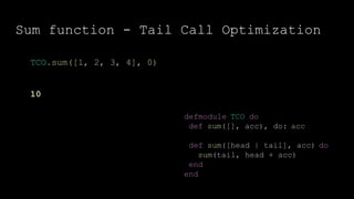 Sum function - Tail Call Optimization
defmodule TCO do
def sum([], acc), do: acc
def sum([head | tail], acc) do
sum(tail, head + acc)
end
end
TCO.sum([1, 2, 3, 4], 0)
10
 
