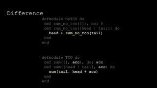 Difference
defmodule TCO do
def sum([], acc), do: acc
def sum([head | tail], acc) do
sum(tail, head + acc)
end
end
defmodule NoTCO do
def sum_no_tco([]), do: 0
def sum_no_tco([head | tail]) do
head + sum_no_tco(tail)
end
end
 
