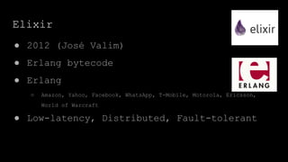 Elixir
● 2012 (José Valim)
● Erlang bytecode
● Erlang
○ Amazon, Yahoo, Facebook, WhatsApp, T-Mobile, Motorola, Ericsson,
World of Warcraft
● Low-latency, Distributed, Fault-tolerant
 
