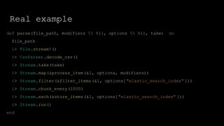 Real example
def parse(file_path, modifiers  %{}, options  %{}, take) do
file_path
|> File.stream!()
|> CsvParser.decode_csv()
|> Stream.take(take)
|> Stream.map(&process_item(&1, options, modifiers))
|> Stream.filter(&filter_items(&1, options["elastic_search_index" ]))
|> Stream.chunk_every(1000)
|> Stream.each(&store_items(&1, options["elastic_search_index" ]))
|> Stream.run()
end
 