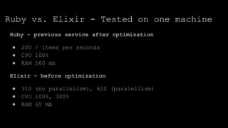 Ruby vs. Elixir - Tested on one machine
Ruby - previous service after optimization
● 200 / items per seconds
● CPU 100%
● RAM 560 mb
Elixir - before optimization
● 310 (no parallelism), 620 (paralellism)
● CPU 100%, 300%
● RAM 65 mb
 