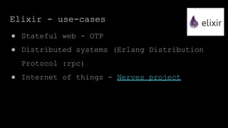 Elixir - use-cases
● Stateful web - OTP
● Distributed systems (Erlang Distribution
Protocol :rpc)
● Internet of things - Nerves project
 