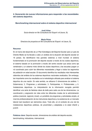 III Encuentro de Observatorios del Deporte
Barcelona, 27 y 28 de septiembre de 2012
108
4. Generación de nuevas informaciones para responder a las necesidades
del sistema deportivo.
Benchmarking internacional sobre el sistema deportivo internacional
Jordi Viñas
Socio-director en Itik Consultoria de l’Esport i el Lleure, SL
Marta Pérez
Directora de proyectos en Itik Consultoria de l’Esport i el Lleure, SL
Resumen
En el marco del desarrollo de un Plan Estratégico del Deporte Escolar para un país de
Oriente Medio se ha llevado a cabo un análisis de la situación del deporte escolar en
16 países. Se identificaron tres grandes sistemas a nivel mundial: el sistema
fundamentado en la promoción del deporte escolar a través de los clubes deportivos,
el sistema basado en la promoción a través del centro escolar que actúa como eje
vertebrador y un sistema mixto dónde los clubes deportivos y las escuelas juegan un
rol coordinado para cubrir las diferentes necesidades y llegar a todos los segmentos
de población en edad escolar. El documento identifica los resultados más interesantes
obtenidos del análisis de los sistemas deportivos nacionales analizados. Sin embargo,
tan importante como los resultados es la metodología utilizada para analizar el sistema
deportivo de una nación. En este sentido, se utilizaron 5 dimensiones de análisis: 1.
Gobernanza; 2. Programas y actividades; 3. Participantes; 4. Profesionales; y 5.
Instalaciones deportivas. La interpretación de la información recogida permitió
identificar una serie de factores clave de éxito para cada una de las dimensiones. La
coordinación y asignación de roles entre los diferentes niveles de la administración
pública (nacional, regional y local), un portafolio de programas y actividades amplio, el
nivel de profesionalización de los instructores deportivos y la existencia de un mercado
laboral real resultaron ser elementos clave. Todo ello, en el contexto de una red de
instalaciones deportivas públicas, de proximidad y adaptadas a la edad infantil y
juvenil.
Palabras clave: Deporte escolar, dimensiones de análisis del deporte escolar,
benchmarking, indicadores, internacional.
 