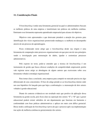 11. Considerações Finais
O benchmarking é então uma ferramenta gerencial na qual os administradores buscam
as melhores práticas de uma empresa e transformam tais práticas em melhoria contínua.
Entretanto essa ferramenta representa aprendizado empresarial para alcance de objetivos.
Objetivos estes apresentados e que doravante prenderá a atenção dos gestores para
identificação dos vícios organizacionais promovendo mudanças e a melhoria no desempenho
através de um processo de aprendizagem.
Ficou evidenciado neste artigo que o benchmarking desde sua origem é uma
ferramenta de comparação entre processos organizacionais em que pese um de seus princípios
sendo a investigação para mensuração de dados, igualar e customizar processos
administrativos.
Pelo exposto no texto, pode-se entender que a técnica do benchmarking é um
instrumento de gestão que busca oferecer condições de competitividade empresarial, porém
vale registrar nesse artigo as abordagens de alguns autores que escreveram sobre essa
ferramenta voltada à estratégia organizacional.
Para tornar clara a conclusão, uma empresa para competir no mercado precisa ter algo
diferenciado de seus concorrentes. O foco do artigo prende-se ao benchmarking interno onde
um caso hipotético foi lançado para que haja a confrontação e a mensuração de dois setores
voltados à gestão educacional.
Diante do contexto evidencia-se um resultado mais que positivo da aplicação dessa
ferramenta na gestão escola, pois ficou claro na suposição dos setores “S” e “D” que o gestor
educacional poderá extrair subsídios de um departamento que funciona em harmonia e
conformidade com boas práticas administrativas e aplicar em outro com défice gerencial.
Desse modo a utilização do benchmarking é prova de que o processo após sua implementação
traz ações de melhoria contínua no gerenciamento dos setores.
 