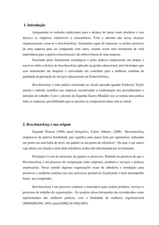 1. Introdução
Antigamente os métodos tradicionais para o alcance de metas eram obsoletos e isso
deixava as empresas vulneráveis à concorrência. Com o advento das novas técnicas
organizacionais criou-se o benchmarking, ferramenta capaz de mensurar os pontos positivos
de uma empresa para ser comparado com outra, criando assim uma ferramenta de vital
importância para a guerra concorrencial e de sobrevivência de uma empresa.
Fascinado pelas ferramentas estratégicas e pelas práticas empresariais me propus a
escrever sobre a técnica do benchmarking aplicado na gestão educacional, pois há tempos que
esse instrumento me desperta a curiosidade em contribuir para a melhoria contínua da
qualidade da prestação de serviços educacionais de forma holística.
Benchmarking é uma prática construída no século passado quando Frederick Taylor
inseriu o método científico nas empresas incentivando a confrontação dos procedimentos e
métodos de trabalho. Com o advento da Segunda Guerra Mundial isso se tornou uma prática
entre as empresas, possibilitando que as mesmas se compararem umas com as outras.
2. Benchmarking e sua origem
Segundo Watson (1994) apud Gonçalves, Carlos Alberto, (2008) “Benchmarking
originou-se da palavra benchmark, que significa uma marca feita por agrimensor, indicando
um ponto em uma linha de nível, um padrão ou um ponto de referência”. Ou seja, é um marco
cuja altura, em relação a uma dada referência, tenha sido determinada por nivelamento.
Nivelação é o ato de mensurar, de igualar os processos. Partindo da premissa de que o
Benchmarking é um processo de comparação entre empresas, produtos e serviços e práticas
empresariais. Nesse sentido algumas organizações usam de sabedoria e estratégias para
promover a melhoria contínua em seus processos produtivos focalizando o bom desempenho
frente seu competidor.
Benchmarking é um processo contínuo e sistemático para avaliar produtos, serviços e
processos de trabalho de organizações. Os usuários dessa ferramenta são reconhecidos como
representantes das melhores práticas, com a finalidade de melhoria organizacional
(SPENDOLINI, 1993) apud GONÇALVES(1993).
 