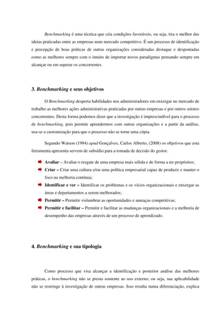 Benchmarking é uma técnica que cria condições favoráveis, ou seja, tira o melhor das
ideias praticadas entre as empresas num mercado competitivo. É um processo de identificação
e percepção de boas práticas de outras organizações consideradas destaque e despontadas
como as melhores sempre com o intuito de importar novos paradigmas pensando sempre em
alcançar ou em superar os concorrentes.
3. Benchmarking e seus objetivos
O Benchmarking desperta habilidades nos administradores em enxergar no mercado de
trabalho as melhores ações administrativas praticadas por outras empresas e por outros setores
concorrentes. Desta forma podemos dizer que a investigação é imprescindível para o processo
de benchmarking, pois permite aprendermos com outras organizações e a partir da análise,
usa-se a customização para que o processo não se torne uma cópia.
Segundo Watson (1994) apud Gonçalves, Carlos Alberto, (2008) os objetivos que esta
ferramenta apresenta servem de subsídio para a tomada de decisão do gestor.
Avaliar – Avaliar o resgate de uma empresa mais sólida e de forma a ter propósitos;
Criar – Criar uma cultura e/ou uma política empresarial capaz de produzir e manter o
foco na melhoria contínua;
Identificar e ver – Identificar os problemas e os vícios organizacionais e enxergar as
áreas e departamentos a serem melhorados;
Permitir – Permitir vislumbrar as oportunidades e ameaças competitivas;
Permitir e facilitar – Permitir e facilitar as mudanças organizacionais e a melhoria de
desempenho das empresas através de um processo de aprendizado.
4. Benchmarking e sua tipologia
Como processo que visa alcançar a identificação e posterior análise das melhores
práticas, o benchmarking não se presta somente ao uso externo; ou seja, sua aplicabilidade
não se restringe à investigação de outras empresas. Isso resulta numa diferenciação, explica
 