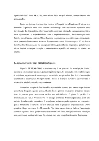Spendolini (1993 apud ARAUJO), entre vários tipos, na qual ademais, fatores diversos são
considerados.
Dentre os tipos de benchmarking existem o Competitivo, o Funcional, O Interno e o
Genérico. O primeiro mais usual devido à metodologia desta ferramenta apresentar uma
investigação das boas práticas observadas tendo como foco principal a vantagem competitiva
entre organizações. Já o tipo Funcional como o próprio nome revela, faz comparação entre
funções específicas da empresa. O tipo Interno é extremamente necessário para a comparação
entre processos internos entre setores e departamentos dentro de uma empresa. E, por fim o
benchmarking Genérico, que faz analogia ao Interno, pois se baseia no processo que atravessa
várias funções, como por exemplo, o processo desde o pedido até a entrega do produto ao
cliente.
5. Benchmarking e seus princípios básicos
Segundo ARAÚJO (2006) o benchmarking é um processo de investigação. Assim,
destina-se à mensuração de dados, por consequência lógica. Se a intenção com essa tecnologia
é posicionar as práticas de uma empresa em relação ao que existe fora dela, é necessário
quantificar as informações de algum modo. Essa é a essência: explorar o desconhecido e
converter o resultado em ação empreendedora.
Ao analisar os tipos de benchmarking apresentados o nosso foco aponta o tipo Interno
como base de apoio à gestão escola. Diante disso é preciso observar os princípios básicos
desta ferramenta para entendermos melhor sua aplicabilidade. O ponto de partida é a
mutualidade, ou seja, o processo deve ser análogo a uma rua de mão duplo sendo assim um
método de colaboração simultânea. A semelhança seria o segundo aspecto a ser observado,
pois a ferramenta só será útil se tiver analogia entre os processos organizacionais. Outro
princípio básico importante é a Mensuração. Não basta apenas alcançar índices, é necessário
conhecer o passo a passo que levaram aos resultados. Por fim o princípio básico da Validação
que compreende analisar tudo oque foi coletado para uma boa aplicação dentro da empresa.
 