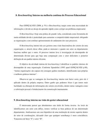 8. Benchmarking Interno na melhoria contínua do Processo Educacional
Para GONÇALVES (2008, p. 91) o Benchmarking surgiu como uma necessidade de
informações e devido ao desejo de aprender rápido como corrigir um problema empresarial.
O Benchmarking é hoje uma prática de grande valia, considerada como ferramenta de
muita utilidade devido à praticidade para aumentar a competitividade empresarial, obrigando
as organizações a um contínuo aprimoramento do andamento dos seus processos.
O Benchmarking interno trás aos gestores uma visão funcionalista dos setores de uma
organização, e, através desse olhar, pode-se mensurar o quanto um setor ou departamento
funciona melhor que o outro. O processo interno leva à investigação do desempenho de
determinada divisão para que haja uma comparação com o setor deficitário e posterior
definição de um padrão interno eficiente.
O objetivo da atividade interna de benchmarking é identificar os padrões internos de
desempenho de uma organização. Conforme Spendolini (1993 apud GONÇALVES p.98),
“muitas organizações são capazes de conseguir ganhos imediatos, identificando suas próprias
e melhores práticas internas”.
Observa-se que as vantagens do benchmarking interno tem baixo custo, pois ele é
aplicado dentro da própria empresa. Outro ganho que podemos frisar é que temos mais
facilidades na obtenção de informações dos setores envolvidos, dentre outras vantagens como
a valorização pessoal e fortalecimento da comunicação internamente.
9. Benchmarking interno na visão do gestor educacional
É interessante pensar que abordaremos este título de forma inversa. Ao invés de
identificarmos um setor com défice, iremos verificar as boas práticas de um determinado
departamento. Analisaremos um caso hipotético de uma instituição de ensino superior dentro
do setor de coordenações, deixando claro que qualquer semelhança é mera coincidência.
Trataremos de Setor “S” e setor “D”.
 