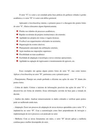 O setor “S” é o setor a ser estudado pelas boas práticas de gerência voltadas à gestão
acadêmica, e o setor “D” é o setor com défice gerencial.
Aplicando o benchmarking interno, o primeiro passo é a checagem dos pontos fortes
do setor “S”. Abaixo elencamos alguns hipoteticamente.
Fluidez nos trâmites de processos acadêmicos;
Rapidez no término de projetos institucionais e de extensão;
Agilidade nos projetos de visitas e viagens técnicas;
Feedback aos requerimentos solicitados na secretaria;
Organização de eventos alusivos;
Planejamento antecipado das atribuições setoriais;
Ação imediata nas imposições superiores;
Flexibilidade no trato acadêmico
Facilidade de adaptação à tecnologia e novos sistemas operacionais;
Agilidade na captação de ingressantes e monitoramento de egressos, etc.
Esses exemplos são apenas alguns pontos fortes do setor “S”, mas como iremos
Aplicar o benchmarking no setor “D”, partiremos com o primeiro passo:
- Planejamento: Planejar um estudo profundo e eficiente nas ações do setor “S” diante dos
pontos fortes.
- Coleta de dados: Coletar o máximo de informações possíveis das ações do setor “S” e
descrevê-las em forma de relatório. Essas informações servirão de base para a tomada de
decisão.
- Análise dos dados: Analisar minuciosamente os dados coletados e verificar quais pontos
pode ser melhorado ainda mais.
- Adaptação: Fazer um processo de adaptação de novas técnicas aprendidas com o setor “S” e
implantá-las no setor “D”. Usar a customização como fator preponderante de inovação e
implementação do novo processo a ser praticado no setor.
- Melhoria: Com as novas ferramentas em mãos, o setor “D” deverá aplicar a melhoria
contínua para o melhor desempenho do setor.
 