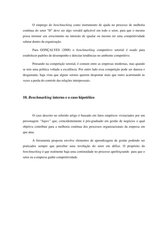O emprego do benchmarking como instrumento de ajuda no processo de melhoria
contínua do setor “D” deve ser algo versátil aplicável em todo o setor, para que o mesmo
possa retomar seu crescimento na intensão de igualar ou mesmo ter uma competitividade
salutar dentro da organização.
Para GONÇALVES (2008) o benchmarking competitivo setorial é usado para
estabelecer padrões de desempenho e detectar tendências no ambiente competitivo.
Pensando na competição setorial, é comum entre as empresas modernas, mas quando
se tem uma política voltada a excelência. Por outro lado essa competição pode ser danosa e
desgastante, haja vista que alguns setores querem despontar mais que outro acarretando às
vezes a perda do controle das relações interpessoais.
10. Benchmarking interno e o caso hipotético
O caso descrito no referido artigo é baseado em fatos empíricos vivenciados por um
personagem “Super” que, coincidentemente é pós-graduado em gestão de negócios o qual
objetiva contribuir para a melhoria contínua dos processos organizacionais da empresa em
que atua.
A ferramenta proposta envolve elementos de aprendizagem de gestão podendo ser
praticados sempre que perceber uma involução do setor em défice. O propósito do
benchmarking é que realmente haja uma continuidade no processo aperfeiçoando para que o
setor ou a empresa ganhe competitividade.
 