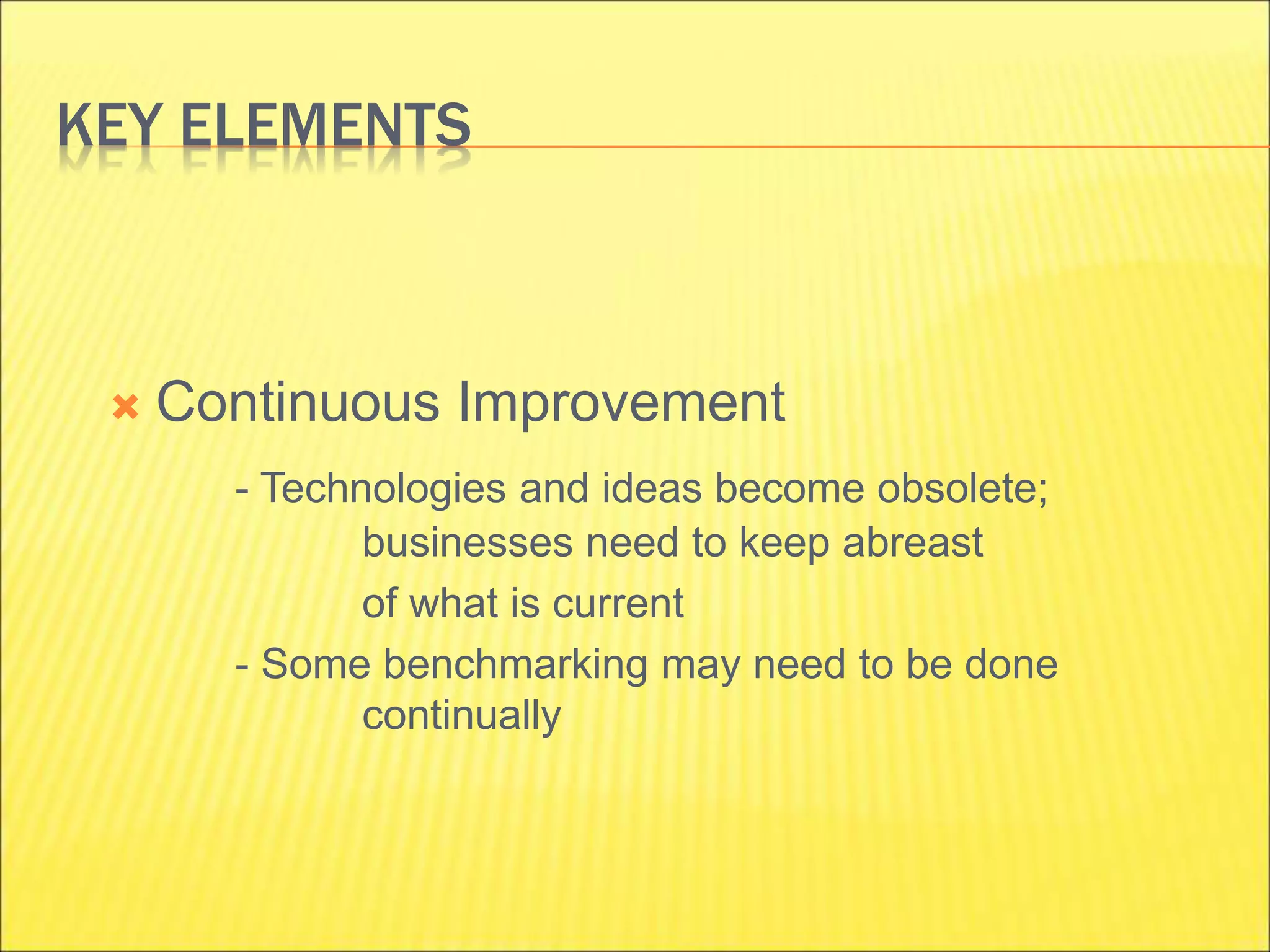 KEY ELEMENTS
 Continuous Improvement
- Technologies and ideas become obsolete;
businesses need to keep abreast
of what is current
- Some benchmarking may need to be done
continually
 