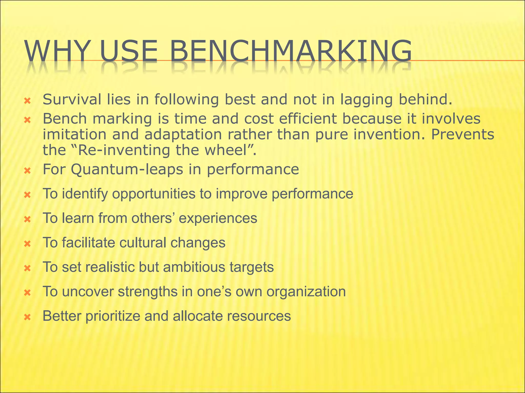 WHY USE BENCHMARKING
 Survival lies in following best and not in lagging behind.
 Bench marking is time and cost efficient because it involves
imitation and adaptation rather than pure invention. Prevents
the “Re-inventing the wheel”.
 For Quantum-leaps in performance
 To identify opportunities to improve performance
 To learn from others’ experiences
 To facilitate cultural changes
 To set realistic but ambitious targets
 To uncover strengths in one’s own organization
 Better prioritize and allocate resources
 