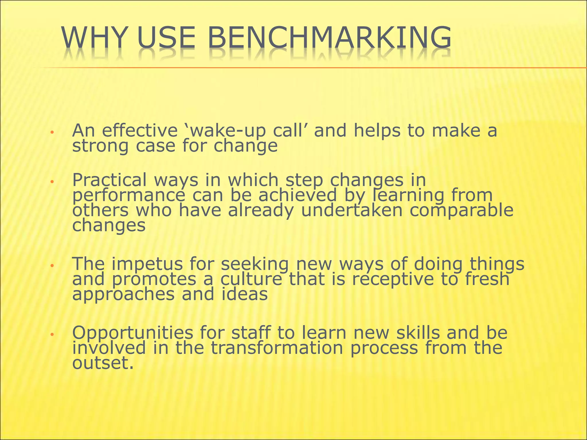 WHY USE BENCHMARKING
• An effective ‘wake-up call’ and helps to make a
strong case for change
• Practical ways in which step changes in
performance can be achieved by learning from
others who have already undertaken comparable
changes
• The impetus for seeking new ways of doing things
and promotes a culture that is receptive to fresh
approaches and ideas
• Opportunities for staff to learn new skills and be
involved in the transformation process from the
outset.
 