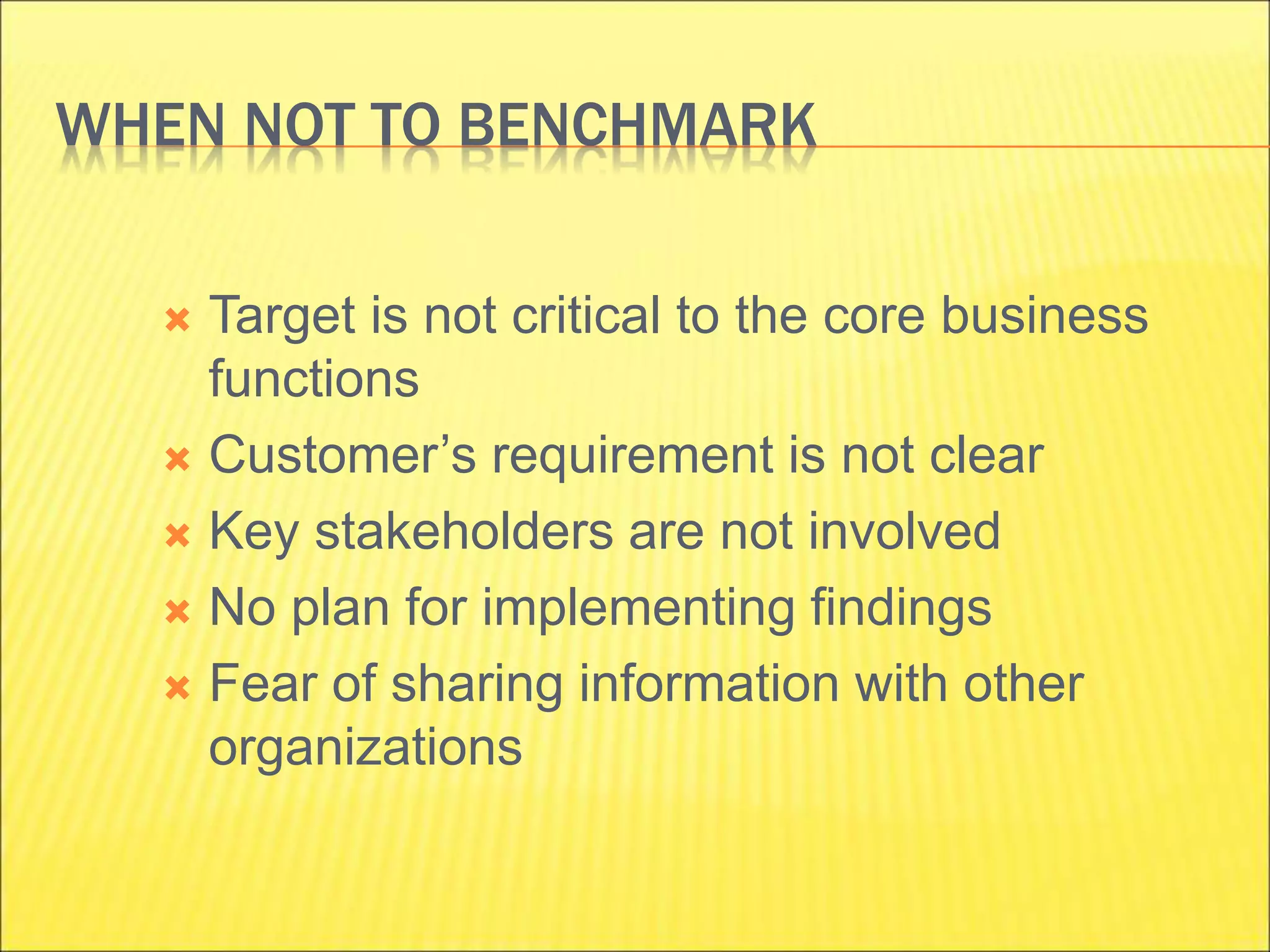 WHEN NOT TO BENCHMARK
 Target is not critical to the core business
functions
 Customer’s requirement is not clear
 Key stakeholders are not involved
 No plan for implementing findings
 Fear of sharing information with other
organizations
 