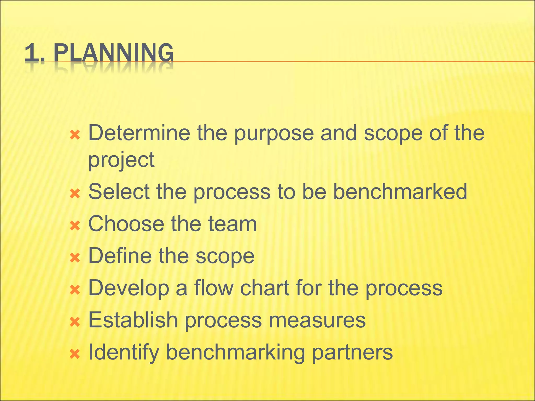 1. PLANNING
 Determine the purpose and scope of the
project
 Select the process to be benchmarked
 Choose the team
 Define the scope
 Develop a flow chart for the process
 Establish process measures
 Identify benchmarking partners
 