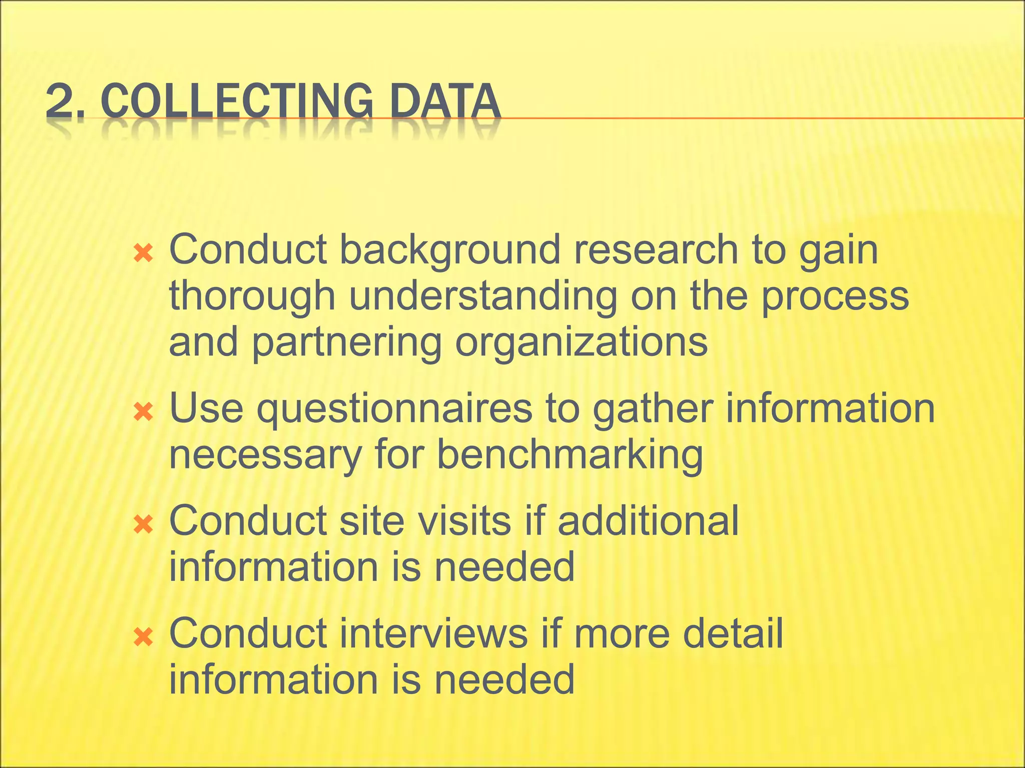 2. COLLECTING DATA
 Conduct background research to gain
thorough understanding on the process
and partnering organizations
 Use questionnaires to gather information
necessary for benchmarking
 Conduct site visits if additional
information is needed
 Conduct interviews if more detail
information is needed
 