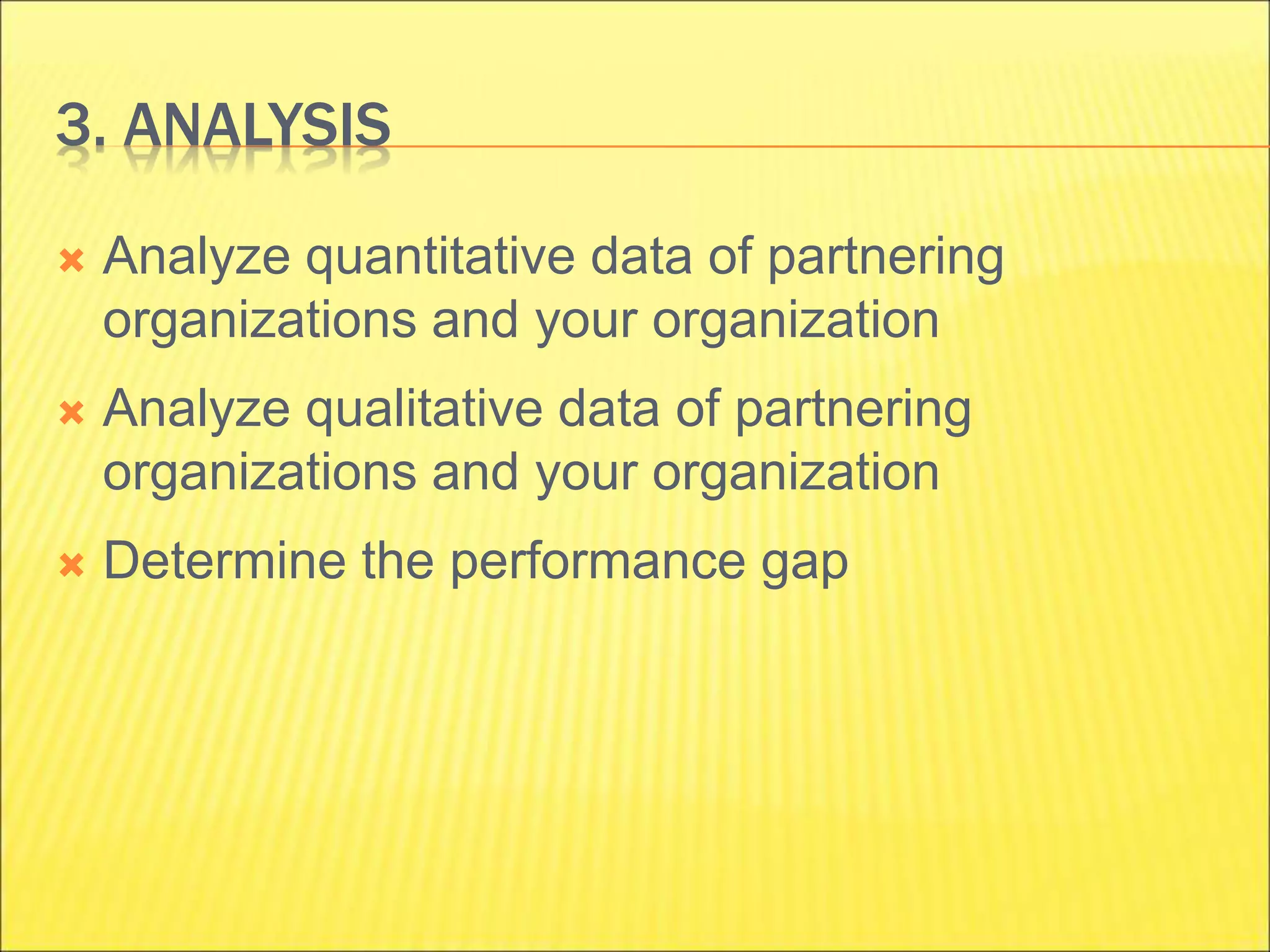 3. ANALYSIS
 Analyze quantitative data of partnering
organizations and your organization
 Analyze qualitative data of partnering
organizations and your organization
 Determine the performance gap
 