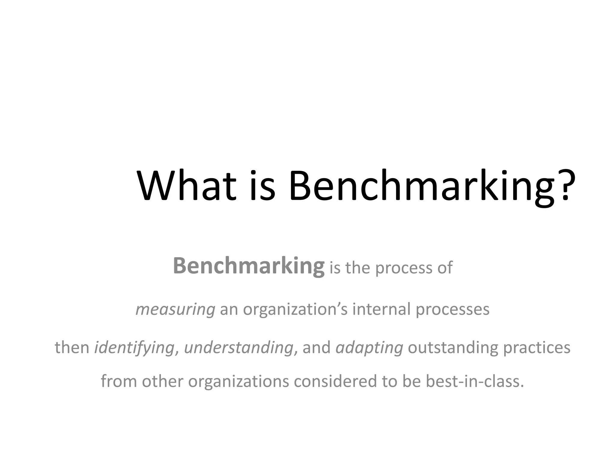 What is Benchmarking?
Benchmarking is the process of
measuring an organization’s internal processes
then identifying, understanding, and adapting outstanding practices
from other organizations considered to be best-in-class.
 