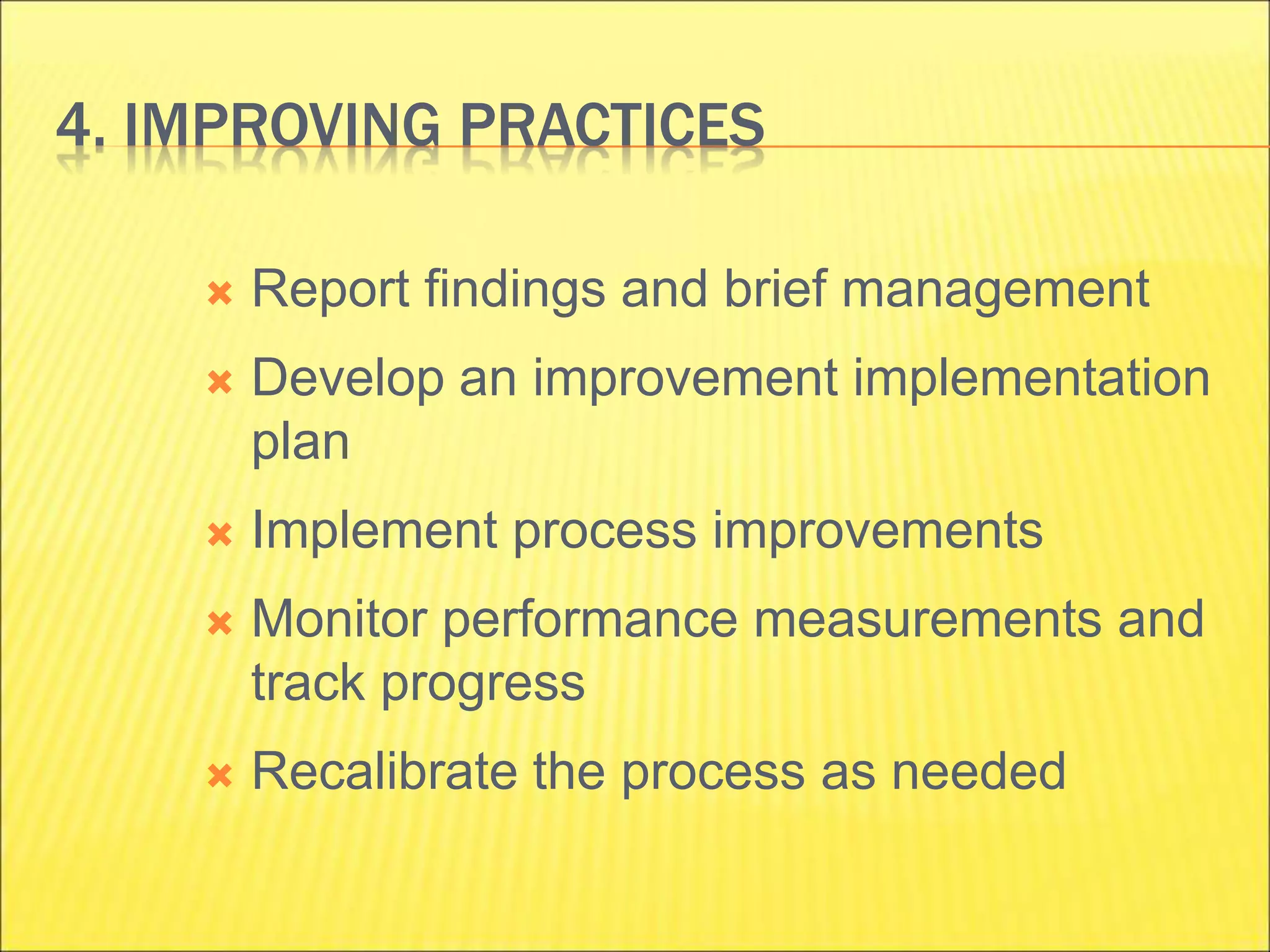 4. IMPROVING PRACTICES
 Report findings and brief management
 Develop an improvement implementation
plan
 Implement process improvements
 Monitor performance measurements and
track progress
 Recalibrate the process as needed
 