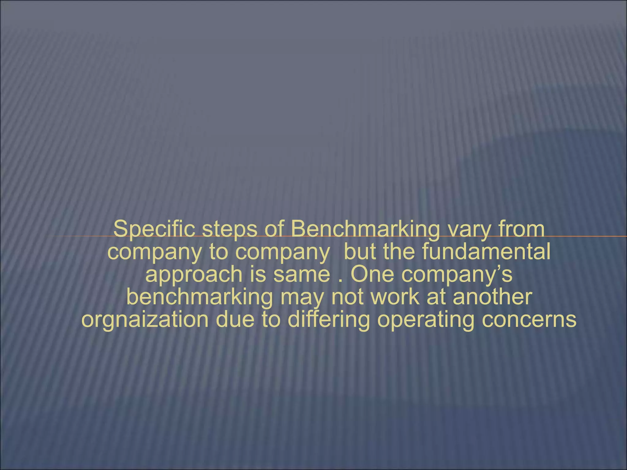 Specific steps of Benchmarking vary from
company to company but the fundamental
approach is same . One company’s
benchmarking may not work at another
orgnaization due to differing operating concerns
 